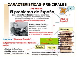 El problema de España Conocimiento de España : viajan,  describen campos, ciudades, monumentos; quieren recrear literariamente la historia del país .. Exaltación , valoración, búsqueda de esencia (idiosincrasia). Unamuno : “Me duele España” . Subjetivismo y criticismo: denuncia social. ¡Ay! El símbolo de Castilla: Representa la esencia española, y su actual decadencia. Descontento, escepticismo, crítica o  fe en regeneración:  europeización. Temas ( España  en su..) Paisaje Historia Literatura LOS TEMAS CARACTERÍSTICAS  PRINCIPALES ¿Qué es España?;  (El  alma  de España es  Castilla ,  paisaje sobrio y austero), descripciones críticas.  (sobre todo de la  “intrahistoria”  o “vida callada de los millones de hombres sin historia”)  amantes de la literatura medieval, de nuestros clásicos, del  Quijote  y de autores que se preocuparon por España: Larra 
