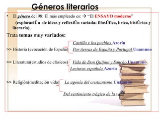 Géneros literarios El  género  del 98: El más empleado es:    “El  ENSAYO moderno ” (exploración  de ideas y reflexión variada: filosófica, lírica, histórica y literaria). Trata  temas  muy  variados:    Castilla y los pueblos  Azorín >>  Historia (evocación de España)  Por tierras de España y Portugal  Unamuno >>  Literatura(estudios de clásicos)  Vida de Don Quijote y Sancho   Unamuno Lecturas española  Azorín >>  Religión(meditación vida)   La agonía del cristianismo  Unamuno   Del sentimiento trágico de la vida 