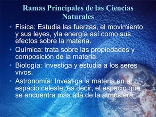 Ramas Principales de las Ciencias Naturales Física: Estudia las fuerzas, el movimiento y sus leyes, yla energía así como sus efectos sobre la materia. Química: trata sobre las propiedades y composición de la materia. Biología: Investiga y estudia a los seres vivos. Astronomía: Investiga la materia en el espacio celeste, es decir, el espacio que se encuentra más allá de la atmósfera. 
