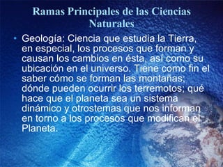 Ramas Principales de las Ciencias Naturales Geología: Ciencia que estudia la Tierra, en especial, los procesos que forman y causan los cambios en ésta, así como su ubicación en el universo. Tiene como fin el saber cómo se forman las montañas; dónde pueden ocurrir los terremotos; qué hace que el planeta sea un sistema dinámico y otrostemas que nos informan en torno a los procesos que modifican el Planeta. 