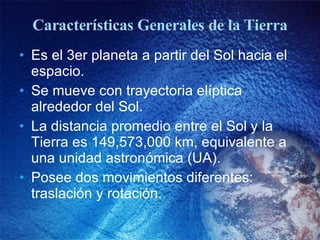Características Generales de la Tierra Es el 3er planeta a partir del Sol hacia el espacio. Se mueve con trayectoria elíptica alrededor del Sol. La distancia promedio entre el Sol y la Tierra es 149,573,000 km, equivalente a una unidad astronómica (UA). Posee dos movimientos diferentes: traslación y rotación. 