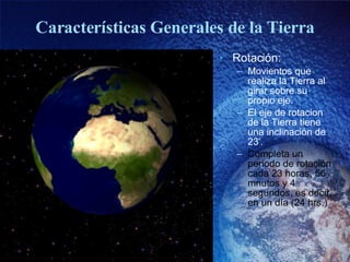 Características Generales de la Tierra Rotación: Movientos que realiza la Tierra al girar sobre su propio eje. El eje de rotacion de la Tierra tiene una inclinación de 23 º . Completa un periodo de rotación cada 23 horas, 56 mnutos y 4 segundos, es decir, en un día (24 hrs.) 