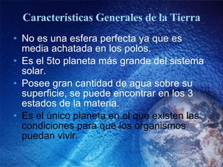 Características Generales de la Tierra No es una esfera perfecta ya que es media achatada en los polos. Es el 5to planeta más grande del sistema solar. Posee gran cantidad de agua sobre su superficie, se puede encontrar en los 3 estados de la materia. Es el único planeta en el que existen las condiciones para que los organismos puedan vivir. 