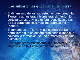 Los subsistemas que forman la Tierra El dinamismo de los subsistemas que forman la Tierra- la atmósfera,la hidrósfera, el interior, la corteza terrestre, y la biosfera- constituye otras de las características más importantes del Planeta. El tamaño de la Tierra, y la distancia del Sol, permitieron que se desarolaran condiciones que causaro la formación de una atmósfera y de una hidrósfera. Los organismos modificaron la atmósfera y la superficie de la Tierra en diversas formas 