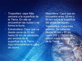 Troposfera: capa Más cercana a la superficie de la Tierra. En ella se encuentran las nubes y se forma la lluvia. Estratosfera: Capa que va desde cerca de 20 km hasta 50 km de elevación, por encima de la superficie de la Tierra. Aquí encontramos la capa de ozono Mesosfera: Capa que se encuentra entre 50 km y 85 km sobre la superficie del globo terráqueo. Termosfera: Capa más exterior. Se extiende desde 80 km y 85 km hasta 500 y 750 km de altitud sobre la superficie de la Tierra. 