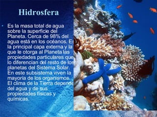 Hidrosfera Es la masa total de agua sobre la superficie del Planeta. Cerca de 98% del agua está en los océanos. Es la principal capa externa y la que le otorga al Planeta las propiedades particulares que lo diferencian del resto de los planetas del Sistema Solar. En este subsistema viven la mayoría de los organismos. El clima de la Tierra depende del agua y de sus propiedades físicas y químicas. 