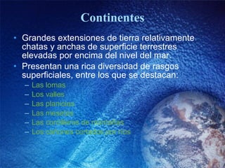 Continentes Grandes extensiones de tierra relativamente chatas y anchas de superficie terrestres elevadas por encima del nivel del mar. Presentan una rica diversidad de rasgos superficiales, entre los que se destacan: Las  lomas Los  valles Las  planicies Las  mesetas Las cordilleras de  montañas Los  cañones   cortados   por   ríos 