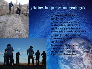 ¿Sabes lo que es un geólogo? ¿Qué estudian los geólogos? ¿Qué instrumentos y materiales utilizan los geólogos para llevar a cabo sus investigaciones? ¿Qué estudios pueden interesarle a los geólogos? Menciona 3 tipos de científicos que se relacionen con las Ciencias Terrestres 