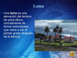 Loma Una  loma  es una elevación del terreno de poca altura, normalmente de forma redondeada, que viene a ser el primer grado después de la llanura. 