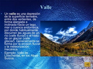 Valle  Un  valle  es una depresión de la superficie terrestre, entre dos vertientes, de forma alargada e inclinada hacia un lago, mar o cuenca endorreica, por donde habitualmente discurren las aguas de un río ( valle fluvial ) o el hielo de un glaciar ( valle glaciar ). Generalmente se forma por la erosión fluvial y la meteorización mecánica. Ejemplo: Valle de L ö tschental, en los Alpes Suizos. 