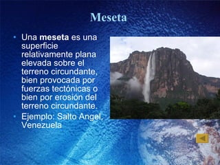 Meseta  Una  meseta  es una superficie relativamente plana elevada sobre el terreno circundante, bien provocada por fuerzas tectónicas o bien por erosión del terreno circundante.  Ejemplo: Salto Angel, Venezuela 