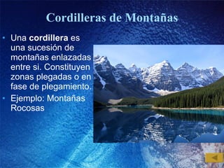 Cordilleras de Montañas Una  cordillera  es una sucesión de montañas enlazadas entre si. Constituyen zonas plegadas o en fase de plegamiento. Ejemplo: Montañas Rocosas  