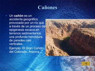 Cañones Un  cañón  es un accidente geográfico provocado por un río que a través de un proceso de epigénesis excava en terrenos sedimentarios una profunda hendidura de paredes casi verticales.  Ejemplo: El Gran Cañón del Colorado, Arizona 