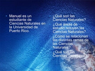 Manuel es un estudiante de Ciencias Naturales en la Universidad de Puerto Rico. ¿Qué son las Ciencias Naturales? ¿Qué áreas de estudio ncluyen las Ciencias Naturales? ¿Cómo se relacionan las distintas ramas de las Ciencias Naturales? ¿Qué son las Ciencias Terrestres? 