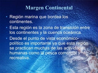 Margen Continental Región marina que bordea los continentes. Esta región es la zona de transición entre los continentes y la cuenca oceánica. Desde el punto de vista económico-político es importante ya que esta región se practican muchas de las actividades humanas como la pesca comercial y recreativa. 