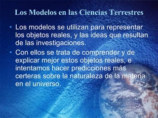 Los Modelos en las Ciencias Terrestres Los modelos se utilizan para representar los objetos reales, y las ideas que resultan de las investigaciones. Con ellos se trata de comprender y de explicar mejor estos objetos reales, e intentamos hacer predicciones más certeras sobre la naturaleza de la materia en el universo. 