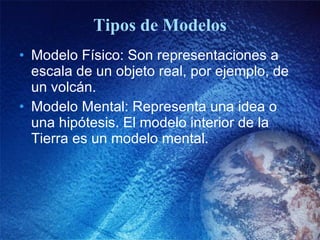 Tipos de Modelos Modelo Físico: Son representaciones a escala de un objeto real, por ejemplo, de un volcán. Modelo Mental: Representa una idea o una hipótesis. El modelo interior de la Tierra es un modelo mental.  