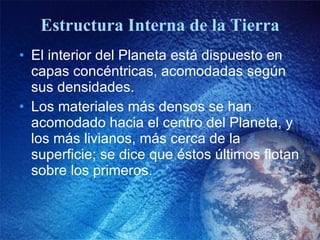 Estructura Interna de la Tierra El interior del Planeta está dispuesto en capas concéntricas, acomodadas según sus densidades. Los materiales más densos se han acomodado hacia el centro del Planeta, y los más livianos, más cerca de la superficie; se dice que éstos últimos flotan sobre los primeros. 