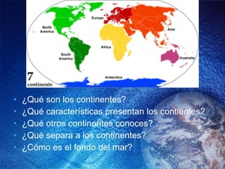 ¿Qué son los continentes? ¿Qué características presentan los contientes? ¿Qué otros continentes conoces? ¿Qué separa a los continentes? ¿Cómo es el fondo del mar? 