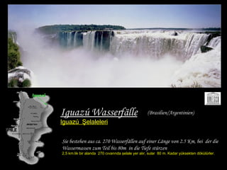 Iguazú Wasserfälle Iguazú   Şelaleleri Sie bestehen aus ca. 270 Wasserfällen auf einer Länge   von 2.5 Km, bei  der die Wassermassen zum Teil bis 80m   in die Tiefe stürzen  2,5 km.lik bir alanda  270 cıvarında şelale yer alır, sular  80 m. Kadar yüksekten dökülürler. (Brasilien/Argentinien) 