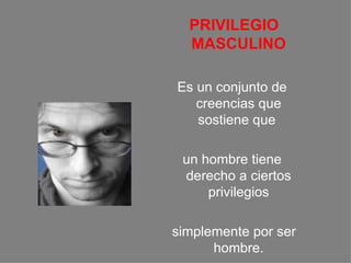 PRIVILEGIO MASCULINO Es un conjunto de creencias que sostiene que  un hombre tiene derecho a ciertos privilegios simplemente por ser hombre. 