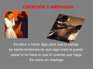C OERCIÓN Y AMENAZAS E s decir o hacer algo para que  t u pareja  se sienta temerosa de que algo malo  le  puede  pasar si no hace lo que tú quieres que haga. Es como un chantaje. 