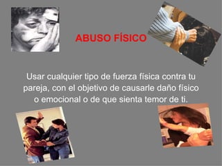 ABUSO FÍSICO Usar cualquier tipo de fuerza física contra tu pareja, con el objetivo de causarle daño físico  o emocional o de que sienta temor de ti. 