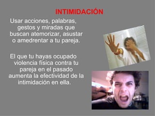     INTIMIDACIÓN Usar acciones, palabras, gestos y miradas que buscan atemorizar, asustar o amedrentar a tu pareja. El que tu hayas ocupado violencia física contra tu pareja en el pasado aumenta la efectividad de la intimidación en ella.      