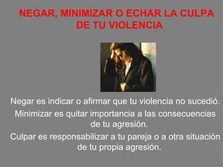 NEGAR, MINIMIZAR O ECHAR LA CULPA DE TU VIOLENCIA Negar es indicar o afirmar que tu violencia no sucedió. Minimizar es quitar importancia a las consecuencias de tu agresión. Culpar es responsabilizar a tu pareja o a otra situación de tu propia agresión. 