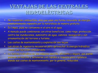 Ventajas de las centrales hidroeléctricas No requieren combustible, sino que usan una forma renovable de energía, constantemente repuesta por la naturaleza de manera gratuita.  Es limpia, pues no contamina ni el aire ni el agua.  A menudo puede combinarse con otros beneficios, como riego, protección contra las inundaciones, suministro de agua, caminos, navegación y aún ornamentación del terreno y turismo.  Los costos de mantenimiento y explotación son bajos.  Las obras de ingenieria necesarias para aprovechar la energía hidraúlica tienen una duración considerable.  La turbina hidraúlica es una máquina sencilla, eficiente y segura, que puede ponerse en marcha y detenerse con rapidez y requiere poca vigilancia siendo sus costes de mantenimiento, por lo general, reducidos.   