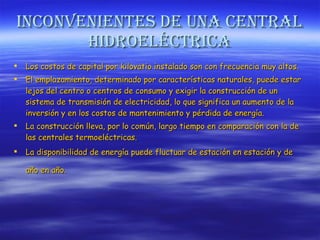 Inconvenientes de una central hidroeléctrica Los costos de capital por kilovatio instalado son con frecuencia muy altos.  El emplazamiento, determinado por características naturales, puede estar lejos del centro o centros de consumo y exigir la construcción de un sistema de transmisión de electricidad, lo que significa un aumento de la inversión y en los costos de mantenimiento y pérdida de energía.  La construcción lleva, por lo común, largo tiempo en comparación con la de las centrales termoeléctricas.  La disponibilidad de energía puede fluctuar de estación en estación y de año en año.   