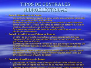 Tipos de centrales hidroeléctricas Central Hidroeléctrica de Pasada   Una central de pasada es aquella en que no existe una acumulación apreciable de agua "corriente arriba" de las turbinas.  En una central de este tipo las turbinas deben aceptar el caudal disponible del río "como viene", con sus variaciones de estación en estación, o si ello es imposible el agua sobrante se pierde por rebosamiento. En ocasiones un embalse relativamente pequeño bastará para impedir esa pérdida por rebosamiento . Central Hidroeléctrica con Embalse de Reserva En este tipo de proyecto se embalsa un volumen considerable de líquido "aguas arriba" de las turbinas mediante la construcción de una o más presas que forman lagos artificiales. El embalse permite graduar la cantidad de agua que pasa por las turbinas. Del volumen embalsado depende la cantidad que puede hacerse pasar por las turbinas. Con embalse de reserva puede producirse energía eléctrica durante todo el año aunque el río se seque por completo durante algunos meses , cosa que sería imposible en un proyecto de pasada.  Centrales Hidroeléctricas de Bombeo   Las centrales de bombeo son un tipo especial de centrales hidroeléctricas que posibilitan un empleo más racional de los recursos hidraúlicos de un país.  Disponen de dos embalses situados a diferente nivel. Cuando la demanda de energía eléctrica alcanza su máximo nivel a lo largo del día, las centrales de bombeo funcionan como una central convencional generando energía. 
