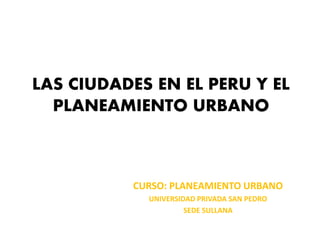 LAS CIUDADES EN EL PERU Y EL
  PLANEAMIENTO URBANO



          CURSO: PLANEAMIENTO URBANO
            UNIVERSIDAD PRIVADA SAN PEDRO
                     SEDE SULLANA
 