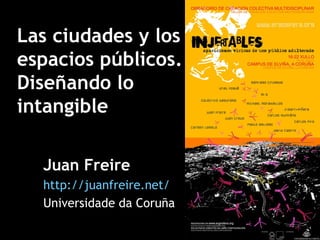 Las ciudades y los espacios públicos. Diseñando lo intangible Juan Freire http://juanfreire.net/ Universidade da Coruña 