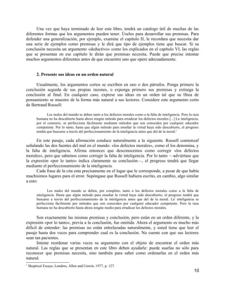 Una vez que haya terminado de leer este libro, tendrá un catalogo útil de muchas de las
diferentes formas que los argumentos pueden tener. Úselos para desarrollar sus premisas. Para
defender una generalización, por ejemplo, examine el capítulo II; le recordara que necesita dar
una serie de ejemplos como premisas y le dirá que tipo de ejemplos tiene que buscar. Si su
conclusión necesita un argumento «deductivo» como los explicados en el capítulo VI, las reglas
que se presentan en ese capítulo le dirán que premisas necesita. Puede que precise intentar
muchos argumentos diferentes antes de que encuentre uno que opere adecuadamente.


         2. Presente sus ideas en un orden natural

     Usualmente, los argumentos cortos se escriben en uno o dos párrafos. Ponga primero la
conclusión seguida de sus propias razones, o exponga primero sus premisas y extraiga la
conclusión al final. En cualquier caso, exprese sus ideas en un orden tal que su lfnea de
pensamiento se muestre de la forma más natural a sus lectores. Considere este argumento corto
de Bertrand Russell:

                Los males del mundo se deben tanto a los defectos morales como a la falta de inteligencia. Pero la raza
         humana no ha descubierto hasta ahora ningún método para erradicar los defectos morales [...] La inteligencia,
         por el contrario, se perfecciona fácilmente mediante métodos que son conocidos por cualquier educador
         competente. Por lo tanto, hasta que algún método para enseñar la virtud haya sido descubierto, el progreso
         tendrá que buscarse a través del perfeccionamiento de la inteligencia antes que del de la moral.1

      En este pasaje, cada afirmación conduce naturalmente a la siguiente. Russell comienzaf
señalando las dos fuentes del mal en el mundo: «los defectos morales», como el los denomina, y
la falta de inteligencia. Afirma entonces que desconocemos como corregir «los defectos
morales», pero que sabemos como corregir la falta de inteligencia. Por lo tanto —adviértase que
la expresión «por lo tanto» indica claramente su conclusión—, el progreso tendrá que llegar
mediante el perfeccionamiento de la inteligencia.
      Cada frase de la cita esta precisamente en el lugar que le corresponde, a pesar de que había
muchísimos lugares para el error. Supóngase que Russell hubiera escrito, en cambio, algo similar
a esto:

                 Los males del mundo se deben, por completo, tanto a los defectos morales como a la falta de
         inteligencia. Hasta que algún método para enseñar la virtud haya sido descubierto, el progreso tendrá que
         buscarse a través del perfeccionamiento de la inteligencia antes que del de la moral. La' inteligencia se
         perfecciona fácilmente por métodos que son conocidos por cualquier educador competente. Pero la raza
         humana no ha descubierto hasta ahora ningún medio para erradicar los defectos morales.

       Son exactamente las mismas premisas y conclusión, pero están en un orden diferente, y la
expresión «por lo tanto», previa a la conclusión, fue omitida. Ahora el argumento es mucho más
difícil de entender: las premisas no están entrelazadas naturalmente, y usted tiene que leer el
pasaje hasta dos veces para comprender cual es la conclusión. No cuente con que sus lectores
sean tan pacientes.
       Intente reordenar varias veces su argumento con el objeto de encontrar el orden más
natural. Las reglas que se presentan en este libro deben ayudarle: puede usarlas no sólo para
reconocer que premisas necesita, sino también para saber como ordenarlas en el orden más
natural.
1
    Skeptical Essays, Londres, Allen and Unwin, 1977, p. 127.
                                                                                                                   10
 