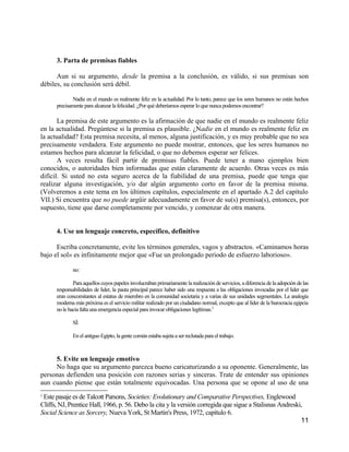 3. Parta de premisas fiables

      Aun si su argumento, desde la premisa a la conclusión, es válido, si sus premisas son
débiles, su conclusión será débil.

             Nadie en el mundo es realmente feliz en la actualidad. Por lo tanto, parece que los seres humanos no están hechos
      precisamente para alcanzar la felicidad. ¿Por qué deberíamos esperar lo que nunca podemos encontrar?

       La premisa de este argumento es la afirmación de que nadie en el mundo es realmente feliz
en la actualidad. Pregúntese si la premisa es plausible. ¿Nadie en el mundo es realmente feliz en
la actualidad? Esta premisa necesita, al menos, alguna justificación, y es muy probable que no sea
precisamente verdadera. Este argumento no puede mostrar, entonces, que los seres humanos no
estamos hechos para alcanzar la felicidad, o que no debemos esperar ser felices.
       A veces resulta fácil partir de premisas fiables. Puede tener a mano ejemplos bien
conocidos, o autoridades bien informadas que están claramente de acuerdo. Otras veces es más
difícil. Si usted no esta seguro acerca de la fiabilidad de una premisa, puede que tenga que
realizar alguna investigación, y/o dar algún argumento corto en favor de la premisa misma.
(Volveremos a este tema en los últimos capítulos, especialmente en el apartado A.2 del capítulo
VII.) Si encuentra que no puede argüir adecuadamente en favor de su(s) premisa(s), entonces, por
supuesto, tiene que darse completamente por vencido, y comenzar de otra manera.


      4. Use un lenguaje concreto, específico, definitivo

      Escriba concretamente, evite los términos generales, vagos y abstractos. «Caminamos horas
bajo el sol» es infinitamente mejor que «Fue un prolongado periodo de esfuerzo laborioso».

              no:

              Para aquellos cuyos papeles involucraban primariamente la realización de servicios, a diferencia de la adopción de las
      responsabilidades de lider, la pauta principal parece haber sido una respuesta a las obligaciones invocadas por el lider que
      eran concomitantes al estatus de miembro en la comunidad societaria y a varias de sus unidades segmentales. La analogía
      moderna más próxima es el servicio militar realizado por un ciudadano normal, excepto que al líder de la burocracia egipcia
      no le hacia falta una emergencia especial para invocar obligaciones legítimas.2

              SÍ:

              En el antiguo Egipto, la gente común estaba sujeta a ser reclutada para el trabajo.



     5. Evite un lenguaje emotivo
     No haga que su argumento parezca bueno caricaturizando a su oponente. Generalmente, las
personas defienden una posición con razones serias y sinceras. Trate de entender sus opiniones
aun cuando piense que están totalmente equivocadas. Una persona que se opone al uso de una
2
 Este pasaje es de Talcott Parsons, Societies: Evolutionary and Comparative Perspectives, Englewood
Cliffs, NJ, Prentice Hall, 1966, p. 56. Debo la cita y la versión corregida que sigue a Stalisnas Andreski,
Social Science as Sorcery, Nueva York, St Martin's Press, 1972, capítulo 6.
                                                                                                          11
 
