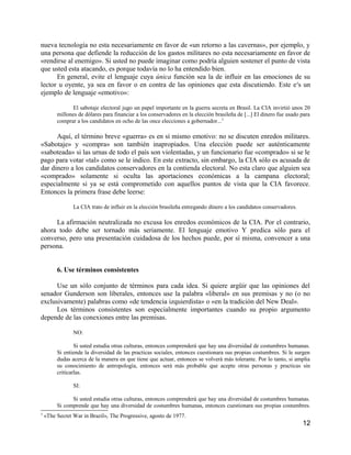 nueva tecnología no esta necesariamente en favor de «un retorno a las cavernas», por ejemplo, y
una persona que defiende la reducción de los gastos militares no esta necesariamente en favor de
«rendirse al enemigo». Si usted no puede imaginar como podría alguien sostener el punto de vista
que usted esta atacando, es porque todavía no lo ha entendido bien.
      En general, evite el lenguaje cuya única función sea la de influir en las emociones de su
lector u oyente, ya sea en favor o en contra de las opiniones que esta discutiendo. Este e ss un
ejemplo de lenguaje «emotivo»:

                El sabotaje electoral jugo un papel importante en la guerra secreta en Brasil. La CIA invirtió unos 20
         millones de dólares para financiar a los conservadores en la elección brasileña de [...] El dinero fue usado para
         comprar a los candidatos en ocho de las once elecciones a gobernador...3

      Aquí, el término breve «guerra» es en sí mismo emotivo: no se discuten enredos militares.
«Sabotaje» y «compra» son también inapropiados. Una elección puede ser auténticamente
«saboteada» si las urnas de todo el país son violentadas, y un funcionario fue «comprado» si se le
pago para votar «tal» como se le indico. En este extracto, sin embargo, la CIA sólo es acusada de
dar dinero a los candidatos conservadores en la contienda electoral. No esta claro que alguien sea
«comprado» solamente si oculta las aportaciones económicas a la campana electoral;
especialmente si ya se está comprometido con aquellos puntos de vista que la CIA favorece.
Entonces la primera frase debe leerse:

                La CIA trato de influir en la elección brasileña entregando dinero a los candidatos conservadores.

     La afirmación neutralizada no excusa los enredos económicos de la CIA. Por el contrario,
ahora todo debe ser tornado más seriamente. El lenguaje emotivo Y predica sólo para el
converso, pero una presentación cuidadosa de los hechos puede, por sí misma, convencer a una
persona.


         6. Use términos consistentes

      Use un sólo conjunto de términos para cada idea. Si quiere argüir que las opiniones del
senador Gunderson son liberales, entonces use la palabra «liberal» en sus premisas y no (o no
exclusivamente) palabras como «de tendencia izquierdista» o «en la tradición del New Deal».
      Los términos consistentes son especialmente importantes cuando su propio argumento
depende de las conexiones entre las premisas.

                NO:

                 Si usted estudia otras culturas, entonces comprenderá que hay una diversidad de costumbres humanas.
         Si entiende la diversidad de las practicas sociales, entonces cuestionara sus propias costumbres. Si le surgen
         dudas acerca de la manera en que tiene que actuar, entonces se volverá más tolerante. Por lo tanto, si amplia
         su conocimiento de antropología, entonces será más probable que acepte otras personas y practicas sin
         criticarlas.

                SI:

               Si usted estudia otras culturas, entonces comprenderá que hay una diversidad de costumbres humanas.
         Si comprende que hay una diversidad de costumbres humanas, entonces cuestionara sus propias costumbres.
3
    «The Secret War in Brazil», The Progressive, agosto de 1977.
                                                                                                                      12
 