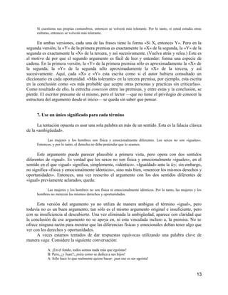Si cuestiona sus propias costumbres, entonces se volverá más tolerante. Por lo tanto, si usted estudia otras
      culturas, entonces se volverá más tolerante.

      En ambas versiones, cada una de las frases tiene la forma «Si X, entonces Y». Pero en la
segunda versión, la «Y» de la primera premisa es exactamente la «X» de la segunda, la «Y» de la
segunda es exactamente la «X» de la tercera, y así sucesivamente. (Vuelva atrás y relea.) Este es
el motivo de por que el segundo argumento es fácil de leer y entender: forma una especie de
cadena. En la primera versión, la «Y» de la primera premisa sólo es aproximadamente la «X» de
la segunda; la «Y» de la segunda sólo aproximadamente la «X» de la tercera, y así
sucesivamente. Aquí, cada «X» e «Y» esta escrita como si el autor hubiera consultado un
diccionario en cada oportunidad. «Más tolerante» en la tercera premisa, por ejemplo, esta escrita
en la conclusión como «es más probable que acepte otras personas y practicas sin criticarlas».
Como resultado de ello, la estrecha conexión entre las premisas, y entre estas y la conclusión, se
pierde. El escritor presume de sí mismo, pero el lector —que no tiene el privilegio de conocer la
estructura del argumento desde el inicio— se queda sin saber que pensar.


      7. Use un único significado para cada término

      La tentación opuesta es usar una sola palabra en más de un sentido. Esta es la falacia clásica
de la «ambigüedad».

            Las mujeres y los hombres son física y emocionalmente diferentes. Los sexos no son «iguales».
      Entonces, y por lo tanto, el derecho no debe pretender que lo seamos.

      Este argumento puede parecer plausible a primera vista, pero opera con dos sentidos
diferentes de «igual». Es verdad que los sexos no son física y emocionalmente «iguales», en el
sentido en el que «igual» significa, simplemente, «idéntico». «Igualdad» ante la ley, sin embargo,
no significa «física y emocionalmente idénticos», sino más bien, «merecer los mismos derechos y
oportunidades». Entonces, una vez reescrito el argumento con los dos sentidos diferentes de
«igual» previamente aclarados, queda:

            Las mujeres y los hombres no son física ni emocionalmente idénticos. Por lo tanto, las mujeres y los
      hombres no merecen los mismos derechos y oportunidades.

      Esta versión del argumento ya no utiliza de manera ambigua el término «igual», pero
todavía no es un buen argumento, tan sólo es el mismo argumento original e insuficiente, pero
con su insuficiencia al descubierto. Una vez eliminada la ambigüedad, aparece con claridad que
la conclusión de ese argumento no se apoya en, ni esta vinculada incluso a, la premisa. No se
ofrece ninguna razón para mostrar que las diferencias fisicas y emocionales deban tener algo que
ver con los derechos y oportunidades.
      A veces estamos tentados de dar respuestas equivocas utilizando una palabra clave de
manera vaga. Considere la siguiente conversación:

            A: ¡En el fondo, todos somos nada más que egoístas!
            B: Pero, ¿y Juan?; ¡mira como se dedica a sus hijos!
            A: Sólo hace lo que realmente quiere hacer: ¡aun eso es ser egoísta!



                                                                                                              13
 