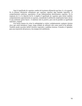 Aquí el significado de «egoísta» cambia de la primera afirmación que hace A, a la segunda.
En la primera afirmación entendemos que «egoísta» significa algo bastante específico: el
comportamiento codicioso, egocéntrico, al que ordinariamente denominamos «egoísta». En la
respuesta de A a la objeción de B, A amplía el significado de «egoísta» para incluir también
comportamientos aparentemente no egoístas, extendiendo la definición simplemente hasta «hacer
lo que realmente quiere hacer». A mantiene sólo la palabra, pero esta ha perdido su significado
específico, original.
      Una buena manera de evitar la ambigüedad es definir cuidadosamente cualquier término
clave que usted introduzca: luego, tenga cuidado de utilizarlo sólo como usted lo ha definido.
También puede necesitar definir términos especiales o palabras técnicas. Consulte el Apéndice
para una exposición del proceso y las trampas de la definición.




                                                                                             14
 