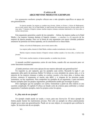 CAPÍTULO II
                          ARGUMENTOS MEDIANTE EJEMPLOS

     Los argumentos mediante ejemplos ofrecen uno o más ejemplos específicos en apoyo de
una generalización.

            En épocas pasadas, las mujeres se casaban muy jóvenes. Julieta, en Romeo y Julieta de Shakespeare,
     aun no tenía catorce años. En la Edad Media, la edad normal del matrimonio para las jóvenes judías era de
     trece años. Y durante el Imperio romano muchas mujeres romanas contraían matrimonio a los trece años, o
     incluso más jóvenes.

     Este argumento generaliza a partir de tres ejemplos —Julieta, las mujeres judías en la Edad
Media y las mujeres romanas durante el Imperio romano— a muchas o a la mayoría de las
mujeres de épocas pasadas. Para ver la forma de este argumento con mayor claridad, podemos
enumerar las premisas de forma separada, con la conclusión en la «línea final».

           Julieta, en la obra de Shakespeare, aun no tenía catorce años.

           Las mujeres judías, durante la Edad Media, estaban casadas normalmente a los trece años.

           Muchas mujeres romanas durante el Imperio romano estaban casadas a los trece años, o incluso más
     jóvenes.

           Por lo tanto, muchas mujeres, en épocas pasadas, se casaban muy jóvenes.

     A menudo escribiré argumentos cortos de esta forma, cuando ello sea necesario para ver
como funcionan exactamente.

      ¿Cuándo premisas como estas apoyan de una manera adecuada una generalización?
      Un requisito es, por supuesto, que los ejemplos sean ciertos. Recuerde la regla 3: ¡un
argumento debe partir de premisas fiables! Si Julieta no tenía alrededor de catorce años, o si la
mayoría de las mujeres romanas o judías no estaban casadas a los trece años, o incluso más
jóvenes, entonces el argumento es mucho más débil; y si ninguna de las premisas puede
sustentarse, no hay argumento. Para comprobar los ejemplos de un argumento, o para encontrar
buenos ejemplos para sus propios argumentos, posiblemente tendrá que investigar un poco.
      Pero supóngase que los ejemplos son ciertos. Generalizar a partir de ellos todavía es una
cuestión complicada. El capítulo II ofrece un listado corto de criterios para confrontar y evaluar
argumentos I mediante ejemplos, tanto los propios como los ajenos.


     8. ¿Hay más de un ejemplo?

      Un ejemplo simple puede ser usado, a veces, para una ilustración. El único ejemplo de
Julieta puede ilustrar los matrimonios jóvenes. Pero sólo un ejemplo no ofrece prácticamente
ningún apoyo para una generalización. Puede ser un caso atípico, la «excepción que confirma la
regla». Se necesita más de un ejemplo.

           NO:


                                                                                                          15
 