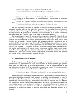 El derecho de las mujeres a votar fue ganado sólo después de una lucha.
           Por lo tanto, todos los derechos de las mujeres son ganados sólo después de una lucha.

           SI:

            El derecho de las mujeres a votar fue ganado sólo después de una lucha. 7
            El derecho de las mujeres a asistir a los colegios secundarios y a la universidad fue ganado sólo
     después de una lucha.
            El derecho de la mujer a la igualdad de oportunidades en el trabajo esta siendo ganado sólo con la
     lucha.
            Por lo tanto, todos los derechos de las mujeres son ganados sólo después de luchar.

      En una generalización sobre un conjunto de casos relativamente pequeño, el mejor
argumento examina todos, o casi todos, los ejemplos. Una generalización sobre todos los
presidentes estadounidenses a partir de la segunda guerra mundial debe examinar a cada uno de
ellos por separado. De igual modo, el argumento de que los derechos de las mujeres siempre han
necesitado luchas debe examinar todos, o casi todos, los derechos importantes.
      Las generalizaciones acerca de grandes conjuntos de casos requieren la selección de una
«muestra». Desde luego, no podemos enumerar a todas las mujeres que en épocas anteriores
contraían matrimonio jóvenes; en su lugar, nuestro argumento debe ofrecer pocas mujeres como
ejemplos de las demás. Cuantos ejemplos son necesarios depende parcialmente de su
representatividad, problema que recoge el apartado 9. También depende parcialmente del tamaño
del conjunto acerca del cual se hace la generalización. Usualmente, los conjuntos grandes
requieren más ejemplos. La afirmación de que su ciudad esta llena de personas notables requiere
más pruebas que la afirmación de que sus amigos son personas notables. Según cuantos amigos
tenga, dos o tres ejemplos pueden ser incluso suficientes para establecer que ellos son personas
notables, pero a menos que su ciudad sea muy, muy pequeña, se necesitan muchos más ejemplos
para mostrar que su ciudad esta llena de personas notables.


     9. ¿Son representativos los ejemplos?

      Incluso un gran número de ejemplos puede desfigurar el conjunto acerca del cual se hace la
generalización. Un gran número de casos, exclusivamente de mujeres romanas, por ejemplo,
puede decir muy poco acerca de las mujeres en general, ya que las mujeres romanas no son
necesariamente representativas de las mujeres de otras partes del mundo. El argumento también
necesita tomar en cuenta las mujeres de otras partes del mundo.

           En mi barrio, todos apoyan a McGraw para presidente. Por lo tan to, es seguro que McGraw ganara.

      Este argumento es débil porque un barrio aislado rara vez representa el voto del conjunto de
la población. Un barrio acomodado puede apoyar a un candidato que es impopular en todos los
demás barrios. Los distritos electorales estudiantiles en las ciudades universitarias son ganados,
generalmente, por los candidatos que obtienen resultados pobres en cualquier otro sitio. Además,
rara vez tenemos pruebas fiables aun de las opiniones del barrio. El conjunto de personas que
ponen señales en sus verjas y adhesivos políticos en sus automóviles (y cuyos jardines son
visibles desde carreteras concurridas, o conducen regularmente por, y/o estacionan sus
automóviles en, lugares que llaman la atención) puede muy bien desfigurar el barrio en su
conjunto.
                                                                                                              16
 