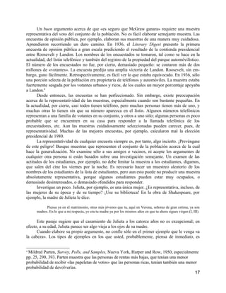 Un buen argumento acerca de que «es seguro que McGraw ganara» requiere una muestra
representativa del voto del conjunto de la población. No es fácil elaborar semejante muestra. Las
encuestas de opinión pública, por ejemplo, elaboran sus muestras de una manera muy cuidadosa.
Aprendieron recorriendo un duro camino. En 1936, el Literary Digest presento la primera
encuesta de opinión pública a gran escala prediciendo el resultado de la contienda presidencial
entre Roosevelt y Landon. Los nombres de los encuestados se tomaron, tal como se hace en la
actualidad, del listin telefónico y también del registro de la propiedad del parque automóvilístico.
El número de los encuestados no fue, por cierto, demasiado pequeño: se contaron más de dos
millones de «votantes». La encuesta predijo una amplia victoria de Landon. Roosevelt, sin em-
bargo, gano fácilmente. Retrospectivamente, es fácil ver lo que estaba equivocado. En 1936, sólo
una porción selecta de la población era propietaria de teléfonos y automóviles. La muestra estaba
fuertemente sesgada por los votantes urbanos y ricos, de los cuales un mayor porcentaje apoyaba
a Landon.4
      Desde entonces, las encuestas se han perfeccionado. Sin embargo, existe preocupación
acerca de la representatividad de las muestras, especialmente cuando son bastante pequeñas. En
la actualidad, por cierto, casi todos tienen teléfono, pero muchas personas tienen más de uno, y
muchas otras lo tienen sin que su número aparezca en el listin. Algunos números telefónicos
representan a una familia de votantes en su conjunto, y otros a uno sólo; algunas personas es poco
probable que se encuentren en su casa para responder a la llamada telefónica de los
encuestadores, etc. Aun las muestras cuidadosamente seleccionadas pueden carecer, pues, de
representatividad. Muchas de las mejores encuestas, por ejemplo, calcularon mal la elección
presidencial de 1980.
      La representatividad de cualquier encuesta siempre es, por tanto, algo incierto. ¡Prevéngase
de este peligro! Busque muestras que representen el conjunto de la población acerca de la cual
hace la generalización. No examine sólo a sus amigos o vecinos, ni acepte los argumentos de
cualquier otra persona si están basados sobre una investigación semejante. Un examen de las
actitudes de los estudiantes, por ejemplo, no debe limitar la muestra a los estudiantes, digamos,
que salen del cine los viernes por la noche. Es necesario hacer un muestreo aleatorio de los
nombres de los estudiantes de la lista de estudiantes, pero aun esto puede no producir una muestra
absolutamente representativa, porque algunos estudiantes pueden estar muy ocupados, o
demasiado desinteresados, o demasiado ofendidos para responder.
      Investigue un poco. Julieta, por ejemplo, es una única mujer. ¿Es representativa, incluso, de
las mujeres de su época y de su tiempo? ¡Use su biblioteca! En la obra de Shakespeare, por
ejemplo, la madre de Julieta le dice:

            Piensa ya en el matrimonio, otras más jóvenes que tu, aquí en Verona, señoras de gran estima, ya son
      madres. En lo que a mi respecta, yo era tu madre ya por los mismos años en que tu ahora sigues virgen (I, III).

      Este pasaje sugiere que el casamiento de Julieta a los catorce años no es excepcional; en
efecto, a su edad, Julieta parece ser algo vieja a los ojos de su madre.
      Cuando elabore su propio argumento, no confíe sólo en el primer ejemplo que le venga «a
la cabeza». Los tipos de ejemplos en los que usted, probablemente, piensa de inmediato, es


4
 Mildred Parten, Survey, Polls, and Samples, Nueva York, Harper and Row, 1950, especialmente
pp. 25, 290, 393. Parten muestra que las personas de rentas más bajas, que tenían una menor
probabilidad de recibir «las papeletas de votos» que las personas ricas, tenían también una menor
probabilidad de devolverlas.
                                                                                                17
 