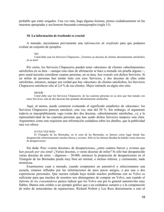 probable que estén sesgados. Una vez más, haga algunas lecturas, piense cuidadosamente en las
muestras apropiadas y sea honesto buscando contraejemplos (regla 11).


     10. La información de trasfondo es crucial

     A menudo, necesitamos previamente una información de trasfondo para que podamos
evaluar un conjunto de ejemplos.

            NO:
            Usted debe usar los Servicios Chapuceros. ¡Tenemos ya docenas de clientes absolutamente satisfechos
     en su área!

       Por cierto, los Servicios Chapuceros pueden tener «docenas» de clientes «absolutamente»
satisfechos en su área —aunque esta clase de afirmación se hace a menudo sin prueba alguna—,
pero usted necesita considerar cuantas personas, en su área, han tratado con dichos Servicios. Si
un miliar de personas han tenido trato con esos Servicios, y dos docenas de ellas están
satisfechas, entonces, aunque sea verdad que hay «docenas» de clientes satisfechos, los Servicios
Chapuceros satisfacen sólo al 2,4 % de sus clientes. Mejor inténtelo en algún otro sitio.

            MEJOR:
            Usted debe usar los Servicios Chapuceros; de las cuarenta personas en su área que han tratado con
     estos Servicios, más de dos docenas han quedado absolutamente satisfechas.

      Aquí, al menos, puede comenzar evaluando el significado estadístico de «docenas»: los
Servicios Chapuceros parecen satisfacer, esta vez, más del 50 %. Sin embargo, el argumento
todavía es inaceptablemente vago («más de» dos docenas, «absolutamente satisfechas...»), y la
representatividad de las cuarenta personas que han usado dichos Servicios tampoco esta clara.
Argumentos como este requieren una información cuidadosa sobre los detalles, que la publicidad
rara vez ofrece:

            O UNA VEZ MÁS:
            El Triangulo de las Bermudas, en la zona de las Bermudas, es famoso como lugar donde han
     desaparecido misteriosamente muchos barcos y aviones. Sólo en las últimas décadas ha habido varias docenas
     de desapariciones.

      Sin duda. Pero «varias docenas» de desapariciones, ¿entre cuántos barcos y aviones que
han pasado por esa zona? ¿Varias docenas, o varias decenas de miles? Si sólo han desaparecido
varias docenas de entre —digamos— 20.000, entonces la proporción de desapariciones en el
Triangulo de las Bermudas puede muy bien ser normal, o incluso inferior, y ciertamente, nada
misteriosa.
      Examinemos cuan a menudo, cuando compramos un automóvil o seleccionamos una
escuela, estamos influidos por las informaciones de unos pocos amigos, o por una o dos
experiencias personales. Que nuestra cuñada haya tenido muchos problemas con su Volvo es
suficiente para que muchos de nosotros nos abstengamos de comprar un Volvo, aun cuando el
Informe de los consumidores parece indicar que los Volvo son por lo general automóviles muy
fiables. Damos más crédito a un ejemplo gráfico que a un cuidadoso sumario y a la comparación
de miles de antecedentes de reparaciones. Richard Nisbett y Lee Ross denominaron a esto el

                                                                                                            18
 
