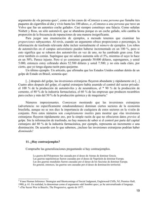 argumento de «la persona que»5, como en los casos de «Conozco a una persona que fumaba tres
paquetes de cigarrillos al día y vivio hasta los 100 años», o ,«Conozco a una persona que tuvo un
Volvo que fue un autentico coche gafado». Casi siempre constituye una falacia. Como señalan
Nisbett y Ross, un sólo automóvil, que se abandona porque es un coche gafado, sólo cambia la
proporción de la frecuencia de reparaciones de una manera insignificante.
      Para juzgar una enumeración de ejemplos, a menudo tenemos que examinar las
proporciones subyacentes. Al revés, cuando un argumento ofrece proporciones o porcentajes, la
información de trasfondo relevante debe incluir normalmente el número de ejemplos. Los robos
de automóviles en el campus universitario pueden haberse incrementado en un 100 %, pero si
esto significa que se robaron dos automóviles en vez de uno, no ha cambiado gran cosa. Este
error también es común. Supóngase que mi salario aumenta sólo el 5%, mientras el suyo lo hace
en un 50%. Parece injusto. Pero si yo comienzo ganando 50.000 dólares, supongamos, y usted
5.000, entonces estoy cobrando ahora 52.500 dólares y usted 7.500; y no esta nada claro, por
cierto, que yo tenga alguna razón para quejarme.
      Un último ejemplo. Un articulo, que afirmaba que los Estados Unidos estaban detrás de un
golpe de Estado en Brasil, sostenía que:

      [...] después del golpe, las inversiones extranjeras fluyeron abundante y rápidamente en [...]
Cuatro años después del golpe, el capital extranjero había asumido el control del sector privado:
el 100 % de la producción de automóviles y de neumáticos, el * 90 % de la producción de
cemento, el 80 % de la industria farmacéutica, el 60 % de las empresas que producen recambios
para coches y más del 50 % de la producción química y de maquinaria.6

      Números impresionantes. Comienzan mostrando que las inversiones extranjeras
(advertencia: no específicamente estadounidenses) dominan ciertos sectores de la economía
brasileña, aunque no se nos dice la importancia de cualquiera de estos sectores en la visión de
conjunto. Pero estos números son completamente inutiles para mostrar que «las inversiones
extranjeras fluyeron rápidamente en», por la simple razón de que no ofrecieron datos previos al
golpe. Sin la información de trasfondo, no hay manera de saber si el control por parte del capital
extranjero del 80 % de la industria farmacéutica, por ejemplo, representa un incremento o una
disminución. De acuerdo con lo que sabemos, ¡incluso las inversiones extranjeras podrían haber
disminuido!


      11. ¿Hay contraejemplos?

      Compruebe las generalizaciones preguntando si hay contraejemplos.

             La guerra del Peloponeso fue causada por el deseo de Atenas de dominar Grecia.
             Las guerras napoleónicas fueron causadas por el deseo de Napoleón de dominar Europa.
             Las dos guerras mundiales fueron causadas por el deseo de los fascistas de dominar Europa.
             En general, entonces, las guerras son causadas por el deseo de dominación territorial.




5
  Vease Human Inference: Strategies and Shortcomings of Social Judgment, Englewood Cliffs, NJ, Prentice Hall,
1980, p. 61. En realidad, lo denominan como el argumento «del hombre que»; yo he universalizado el lenguaje.
6
  «The Secret War in Brazil», The Progressive, agosto de 1977.
                                                                                                                19
 