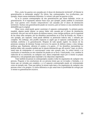 Pero ¿todas las guerras son causadas por el deseo de dominación territorial? ¿O Quizás la
generalización es demasiado amplia? En efecto, hay contraejemplos. Las revoluciones, por
ejemplo, tienen causas totalmente diferentes. Lo mismo vale para las guerras civiles.
       Si se le ocurren contraejemplos de una generalización que desea defender, revise su
generalización. Si el argumento anterior fuera suyo, por ejemplo, puede cambiar la conclusión
por: «Las guerras entre Estados independientes son causadas por el deseo de dominación
territorial.» Incluso esta generalización puede ser excesiva, pero al menos es una conclusión más
defendible que la original.
       Otras veces, usted puede querer cuestionar el supuesto contraejemplo. La primera guerra
mundial, alguien puede objetar, no parece haber sido causada por el deseo de dominación
territorial, sino por una red de pactos de defensa mutua y otras intrigas políticas, por la inquietud
de las clases altas europeas, por los disturbios nacionalistas en el Este de Europa, etc. Frente a
este ejemplo, por supuesto, usted puede débilitar su pretensión todavía más, o retirarla por
complete. Sin embargo, otra posible respuesta es argüir que el supuesto contraejemplo es, en
realidad, conforme a la generalización. Después de todo (puede argüir): los deseos de las
potencias europeas de dominar Europa motivaron los pactos de defensa mutua y otras intrigas
políticas que, finalmente, abrieron el camino a la guerra. ¿Y los disturbios nacionalistas no
podrían haber sido causados también por la injusta dominación que allí ocurría? Aquí, en efecto,
usted trata de reinterpretar el contraejemplo como otro ejemplo más. La critica inicial a su
conclusión se transforma en otro elemento de prueba en su favor. Usted puede, o no, cambiar la
redacción de su conclusión; en cualquier caso, ahora comprende mejor por sí mismo su propia
afirmación y esta preparado para responder a las objeciones importantes.
       Trate también de pensar en contraejemplos cuando evalúe los argumentos de cualquier otra
persona. Pregunte si las conclusiones de esa persona tienen que ser revisadas y limitadas, o si
tienen que ser retiradas por completo, o si el supuesto contraejemplo puede ser reinterpretado
como un ejemplo más. Tiene que aplicar la misma regla tanto a los argumentos de cualquier otra
persona como a los propios. La única diferencia es que usted tiene la posibilidad de corregir por
sí mismo su generalización excesiva.




                                                                                                  20
 
