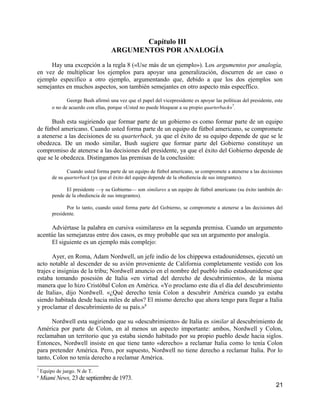 Capítulo III
                                     ARGUMENTOS POR ANALOGÍA

     Hay una excepción a la regla 8 («Use más de un ejemplo»). Los argumentos por analogía,
en vez de multiplicar los ejemplos para apoyar una generalización, discurren de un caso o
ejemplo especifico a otro ejemplo, argumentando que, debido a que los dos ejemplos son
semejantes en muchos aspectos, son también semejantes en otro aspecto más especffico.

                George Bush afirmó una vez que el papel del vicepresidente es apoyar las políticas del presidente, este
         o no de acuerdo con ellas, porque «Usted no puede bloquear a su propio quarterback»7.

      Bush esta sugiriendo que formar parte de un gobierno es como formar parte de un equipo
de fútbol americano. Cuando usted forma parte de un equipo de fútbol americano, se compromete
a atenerse a las decisiones de su quarterback, ya que el éxito de su equipo depende de que se le
obedezca. De un modo similar, Bush sugiere que formar parte del Gobierno constituye un
compromiso de atenerse a las decisiones del presidente, ya que el éxito del Gobierno depende de
que se le obedezca. Distingamos las premisas de la conclusión:

                Cuando usted forma parte de un equipo de fútbol americano, se compromete a atenerse a las decisiones
         de su quarterback (ya que el éxito del equipo depende de la obediencia de sus integrantes).

               El presidente —y su Gobierno— son similares a un equipo de fútbol americano (su éxito también de-
         pende de la obediencia de sus integrantes).

                Por lo tanto, cuando usted forma parte del Gobierno, se compromete a atenerse a las decisiones del
         presidente.

      Adviértase la palabra en cursiva «similares» en la segunda premisa. Cuando un argumento
acentúe las semejanzas entre dos casos, es muy probable que sea un argumento por analogía.
      El siguiente es un ejemplo más complejo:

       Ayer, en Roma, Adam Nordwell, un jefe indio de los chippewa estadounidenses, ejecutó un
acto notable al descender de su avión proveniente de California completamente vestido con los
trajes e insignias de la tribu; Nordwell anuncio en el nombre del pueblo indio estadounidense que
estaba tomando posesión de Italia «en virtud del derecho de descubrimiento», de la misma
manera que lo hizo Cristóbal Colon en América. «Yo proclamo este día el día del descubrimiento
de Italia», dijo Nordwell. «¿Qué derecho tenía Colon a descubrir América cuando ya estaba
siendo habitada desde hacia miles de años? El mismo derecho que ahora tengo para llegar a Italia
y proclamar el descubrimiento de su país.»8

      Nordwell esta sugiriendo que su «descubrimiento» de Italia es similar al descubrimiento de
América por parte de Colon, en al menos un aspecto importante: ambos, Nordwell y Colon,
reclamaban un territorio que ya estaba siendo habitado por su propio pueblo desde hacia siglos.
Entonces, Nordwell insiste en que tiene tanto «derecho» a reclamar Italia como lo tenía Colon
para pretender América. Pero, por supuesto, Nordwell no tiene derecho a reclamar Italia. Por lo
tanto, Colon no tenía derecho a reclamar América.
7
    Equipo de juego. N de T.
8
    Miami News, 23 de septiembre de 1973.
                                                                                                                   21
 