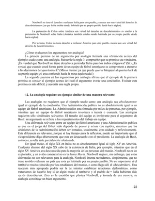 Nordwell no tiene el derecho a reclamar Italia para otro pueblo, y menos aun «en virtud del derecho de
     descubrimiento» (ya que Italia estaba siendo habitada por su propio pueblo desde hacia siglos).

            La pretensión de Colon sobre América «en virtud del derecho de descubrimiento» es similar a la
     pretensión de Nordwell sobre Italia (América también estaba siendo habitada por su propio pueblo desde
     hacia siglos).

           Por lo tanto, Colon no tenía derecho a reclamar América para otro pueblo, menos aun «en virtud del
     derecho de descubrimiento».

       ¿Cómo evaluamos los argumentos por analogía?
       La primera premisa de un argumento por analogía formula una afirmación acerca del
ejemplo usado como una analogía. Recuerde la regla 3: compruebe que su premisa sea verdadera.
¿Es verdad que Nordwell no tiene derecho a pretender Italia para los indios chippewa? (Sí.) ¿Es
verdad que cuando usted forma parte de un equipo de fútbol americano se compromete a atenerse
a las decisiones del quarterback? (Más o menos: ya que puede querer bloquear al quarterback de
su propio equipo ¡si esta corriendo hacia la meta equivocada!)
       La segunda premisa en los argumentos por analogía afirma que el ejemplo de la primera
premisa es similar al ejemplo acerca del cual el argumento extrae una conclusión. Evaluar esta
premisa es más difícil, y necesita una regla propia.


     12. La analogía requiere un ejemplo similar de una manera relevante

       Las analogías no requieren que el ejemplo usado como una analogía sea absolutamente
igual al ejemplo de la conclusión. Una Administración publica no es absolutamente igual a un
equipo de fútbol americano. La Administración esta formada por miles de personas, por ejemplo,
mientras que un equipo de fútbol americano involucra a treinta o cuarenta. Las analogías
requieren sólo similitudes relevantes. El tamaño del equipo es irrelevante para el argumento de
Bush: su argumento se refiere a los requerimientos del trabajo en equipo.
       Una diferencia relevante entre un equipo de fútbol americano y una Administración publica
es que en el juego del fútbol todo depende de pensar y actuar con rapidez, mientras que las
decisiones de la Administración deben ser tomadas, usualmente, con cuidado y reflexivamente.
Esta diferencia es relevante, porque si hay tiempo para la reflexion, puede ser importante que el
vicepresidente diga abiertamente que esta en desacuerdo con el presidente. La analogía de Bush,
entonces, resulta sólo parcialmente afortunada.
       De igual modo, el siglo XX en Italia no es absolutamente igual al siglo XV en América.
Cualquier alumno del siglo XX sabe de la existencia de Italia, por ejemplo, mientras que en el
siglo XV América era desconocida para la mayoría de las personas del mundo. Nordwell no es un
explorador, y un avión comercial no es la Santa Maria. Nordwell sugiere, sin embargo, que estas
diferencias no son relevantes para la analogía. Nordwell intenta recordarnos, simplemente, que no
tiene sentido reclamar un país que esta ya habitado por su propio pueblo. No es importante si el
territorio resulta conocido por los estudiantes del mundo, o como llego allí el «descubridor». Una
reacción más apropiada podría ser la de intentar establecer relaciones diplomáticas, como
trataríamos de hacerlo hoy si de algún modo el territorio y el pueblo de • Italia hubieran sido
recién descubiertos. Esta es la cuestión que plantea Nordwell, y tomada de esa manera, su
analogía constituye un buen argumento.

                                                                                                             22
 