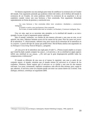 Un famoso argumento usa una analogía para tratar de establecer la existencia de un Creador
del mundo. Este argumento pretende que podemos inferir del orden y de la belleza del mundo la
existencia de un Creador, tal como podemos inferir la existencia de un arquitecto o de un
carpintero cuando vemos una casa hermosa y bien construida. Este argumento formulado
separadamente en forma de premisa y conclusión reza:

                 Las casas hermosas y bien construidas deben tener «creadores»: diseñadotes y constructores
         inteligentes.
                 El mundo es similar a una casa hermosa y bien construida.
                 Por lo tanto, el mundo también debe tener un «creador», un Diseñado y Constructor inteligente, Dios.

      Una vez más, aquí no se necesitan más ejemplos; es la similitud del mundo a un único
ejemplo, la casa, lo que el argumento quiere subrayar.
      Que el mundo, realmente, sea similar de una manera relevante a una casa no esta, en mi
opinión, tan claro. Sabemos bastante acerca de las causas de las casas. Pero las casas son partes
de la naturaleza. Y, efectivamente, sabemos muy poco acerca de la estructura de la naturaleza en
su conjunto, o acerca del tipo de causas que podría tener. David Hume analiza este argumento en
su Dialogues Concerning Natural Religion, y pregunta:

       ¿Es una parte de la naturaleza una regla para el todo? [...] Piense [cuan] amplio es el paso
que Listed ha dado cuando comparo las casas [...] al universo, y de su similitud en algún aspecto
infirió una similitud en sus causas... ¿,No será que la gran desproporción prohíbe todas las
comparaciones e inferencias?9

      El mundo es diferente de una casa en al menos lo siguiente: una casa es parte de un
conjunto mayor, el mundo; mientras que el mundo mismo (el universo) es el mayor de los
conjuntos. Entonces, Hume sugiere que el universo no es similar a una casa de una manera
relevante. Las casas, ciertamente, implican «creadores» más allá de ellas mismas; pero, según lo
que sabemos, el universo como un conjunto puede con tener sus causas dentro de sí mismo. Esta
analogía, entonces, constituye un argumento débil.




9
    Dialogues Concerning Natural Religion, Indianapolis, Hackett Publishing Company, 1980, capítulo II.
                                                                                                                 23
 
