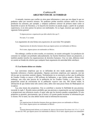 CAPÍTULO IV
                                 ARGUMENTOS DE AUTORIDAD

      A menudo, tenemos que confiar en otros para informarnos y para que nos digan lo que no
podemos saber por nosotros mismos. No podemos probar nosotros mismos todos los nuevos
productos de consumo, por ejemplo, y tampoco podemos conocer de primera mano como se
desarrollo el juicio de Sócratess; y la mayoría de nosotros no puede juzgar, a partir de su propia
experiencia, si en otros países los presos son maltratados. En su lugar, tenemos que argüir de la
siguiente forma general:

            X (alguna persona u organización que debe saberlo) dice que Y.

            Por tanto, Y es verdad.

     Los argumentos de esta forma son argumentos de autoridad. Por ejemplo:

            Organizaciones de derechos humanos dicen que algunos presos son maltratados en México.

            Por lo tanto, algunos presos son maltratados en México.

      Sin embargo, confiar en otros resulta, en ocasiones, un asunto arriesgado. Los productos de
consumo no siempre son probados adecuadamente; las fuentes históricas tienen sus prejuicios, y
también pueden tenerlos las organizaciones de derechos humanos. Una vez más, debemos tener
en cuenta un listado de criterios que cualquier buen argumento de autoridad debe satisfacer.


     13. Las fuentes deben ser citadas

      Las aserciones empíricas que no se defiendan de otro modo pueden ser sustentadas
haciendo referencia a fuentes apropiadas. Algunas aserciones empíricas, por supuesto, son tan
obvias que no necesitan sustento alguno. Normalmente no es necesario probar que la población
de Estados Unidos es mayor a 200 millones de habitantes, o que Julieta amaba a Romeo. Sin
embargo, una cifra más precisa de la población de los Estados Unidos, o, por ejemplo, la
proporción actual de crecimiento de su población requiere una cita. Del mismo modo, la
afirmación de que Julieta tenía sólo catorce años, debe citar unas pocas líneas de Shakespeare en
su apoyo.
      Las citas tienen dos propósitos. Uno es contribuir a mostrar la fiabilidad de una premisa:
recuerde la regla 3. Resulta menos probable que una persona u organización sea mal interpretada
si proporciona una referencia exacta; el autor sabe que los lectores pueden comprobarla. El otro
propósito es permitir, precisamente, que el lector o el oyente pueda encontrar la información por
sí mismo. Por lo tanto, las citas deben incluir toda la información necesaria.

            NO:
            Las organizaciones de derechos humanos dicen que algunos presos son maltratados en México.
            Por lo tanto, algunos presos son maltratados en México.

            Si:
            Amnistia Internacional informa, en el número de Amnesty International Newsletter (vol. 15, n.° 1, p. 6)
     de enero de 1985, que algunos presos son maltratados en Mexico. Por lo tanto, algunos presos son maltratados
                                                                                                               24
 