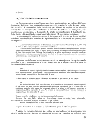 en Mexico.



     14. ¿Están bien informadas las fuentes?

      Las fuentes tienen que ser cualificadas para hacer las afirmaciones que realizan. El Census
Bureau esta legitimado para hacer declaraciones acerca de la población en los Estados Unidos;
los mecanicos de automóviles están cualificados para diseutir los meritos de los distintos
automóviles; los medicos están cualificados en materias de medicina; los ecologistas y los
cientificos, de las ciencias de la Tierra sobre los efectos medioambientales de la polución, etc.
Estas fuentes están cualificadas porque tienen la formación y la información apropiadas.
      Un argumento debe explicar brevemente el fundarnento o la información de una autoridad
cuando no resultan claros de inmediato. El argumento citado en la sección 13, por ejemplo, debe
ser ampliado:

             Amnistia Internacional informa en el número de Amnesty International Newsletter (vol. 15, n.° 1, p. 6)
     de enero de 1985, que algunos presos son maltratados en Mexico.
             Amnistia Internacional informa que tenía constancia del maltrato policial a sospechosos en el estado de
     Sinaloa desde hace ya varios años, y el articulo arriba citado recoge de forma detallada el testimonio de uno
     de ellos. Juan Antonio Nunez Villarreal fue torturado por la policia después de ser arrestado acusado de
     delitos comunes, y desde su puesta en libertad ha necesitado de dos operaciones de importancia. Los medicos
     le informaron que estuvo muy cerca de la muerte.

      Una fuente bien informada no tiene que corresponderse necesariamente con nuestro modelo
general de lo que es «una autoridad»; e incluso, una persona que se adapta a ese modelo puede no
ser una fuente bien informada.

            NO:
            El director del Instituto Topheavy, señor Bernard, ha dicho hoy a padres y periodistas que las clases en
     dicho instituto promueven la imaginación y el libre intercambio de ideas. Por lo tan to, las clases en Topheavy
     promueven ya la imaginación y el libre intercambio de ideas.

     El director de un instituto puede saber muy poco sobre lo que sucede en sus clases.

            SI:
            Un informe tabulado de todas las evaluaciones de los cursos de los estudiantes del Instituto To pheavy
     en los últimos tres años, realizado por una comisión autorizada, muestra que sólo el 5 % de todos los
     estudiantes respondio «Si» cuando fue preguntado sobre si las clases en el Topheavy promovfan la
     imaginación y el libre intercambio de ideas. Por lo tanto, las clases en el Topheavy rara vez promueven la
     imaginación y el libre intercambio de ideas.

     En este caso, los estudiantes son las fuentes mejor informadas.
     Además, las autoridades sobre un determinado tema no están bien informadas,
necesariamente, acerca de cualquier tema sobre el que opinen.
            Einstein fue un pacifista; por lo tanto, el pacifismo debe tener razón.

     El genio de Einstein en la fisica no le convierte en un genio en folosofía política.

     A veces, por supuesto, tenemos que confiar en autoridades cuyos conocimientos son
mejores que los nuestros, pero aun así, siempre son imperfectos. Los paises que maltratan a sus

                                                                                                                25
 